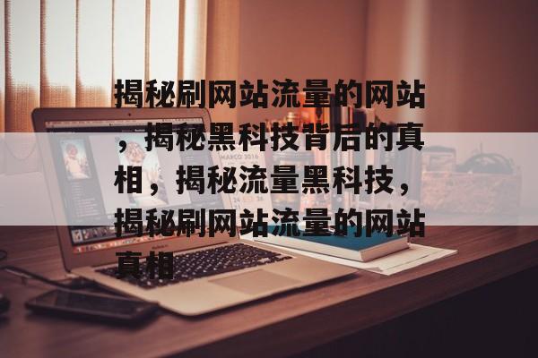 揭秘刷网站流量的网站，揭秘黑科技背后的真相，揭秘流量黑科技，揭秘刷网站流量的网站真相