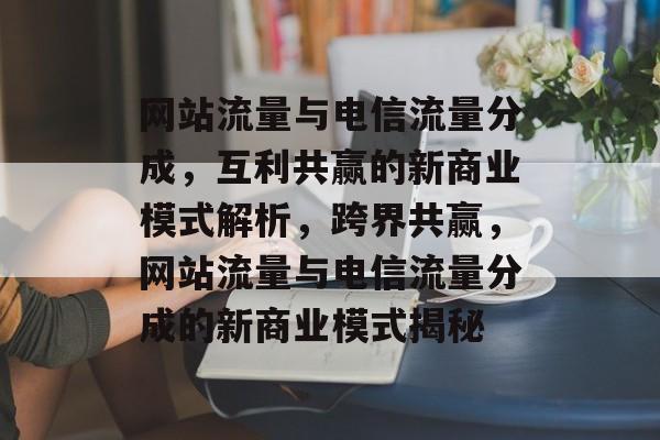 网站流量与电信流量分成，互利共赢的新商业模式解析，跨界共赢，网站流量与电信流量分成的新商业模式揭秘