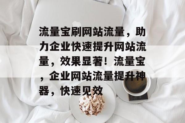 流量宝刷网站流量，助力企业快速提升网站流量，效果显著！流量宝，企业网站流量提升神器，快速见效