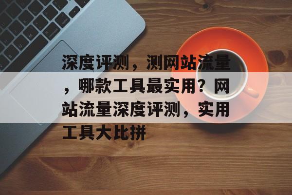 深度评测，测网站流量，哪款工具最实用？网站流量深度评测，实用工具大比拼