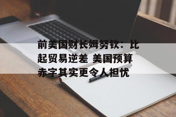 前美国财长姆努钦：比起贸易逆差 美国预算赤字其实更令人担忧
