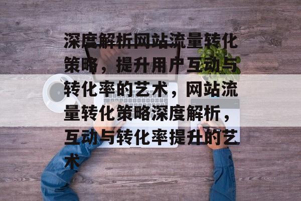 深度解析网站流量转化策略，提升用户互动与转化率的艺术，网站流量转化策略深度解析，互动与转化率提升的艺术