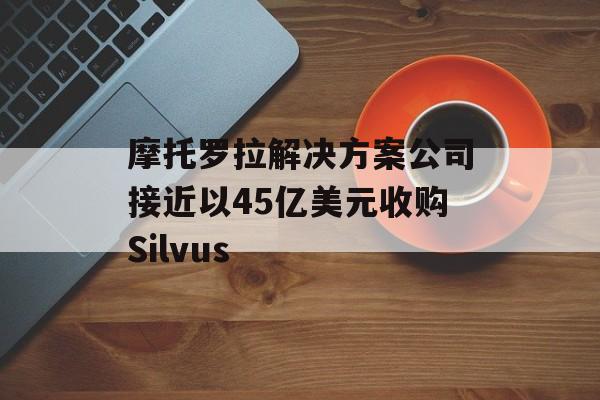 摩托罗拉解决方案公司接近以45亿美元收购Silvus