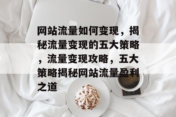 网站流量如何变现，揭秘流量变现的五大策略，流量变现攻略，五大策略揭秘网站流量盈利之道