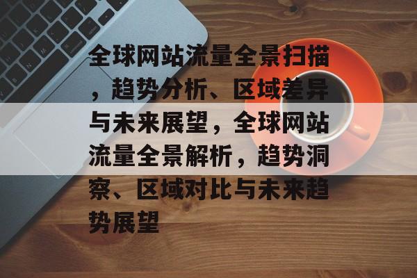全球网站流量全景扫描，趋势分析、区域差异与未来展望，全球网站流量全景解析，趋势洞察、区域对比与未来趋势展望