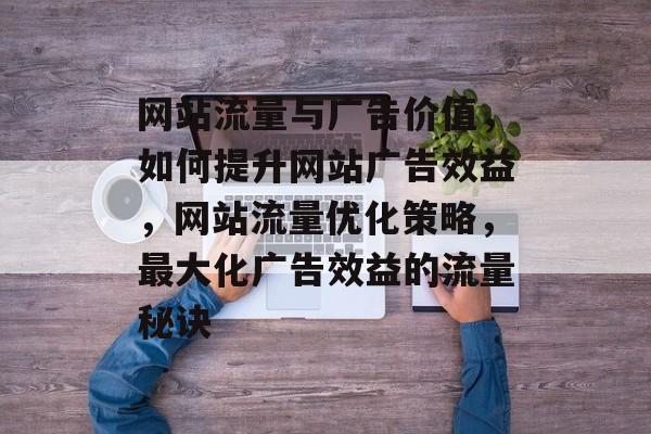 网站流量与广告价值，如何提升网站广告效益，网站流量优化策略，最大化广告效益的流量秘诀