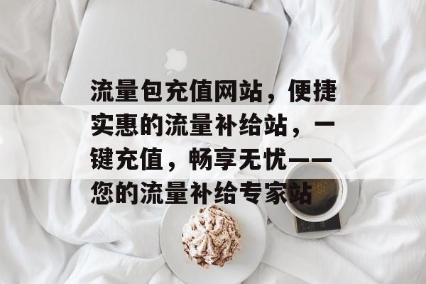 流量包充值网站，便捷实惠的流量补给站，一键充值，畅享无忧——您的流量补给专家站