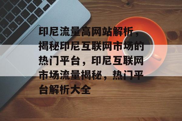 印尼流量高网站解析，揭秘印尼互联网市场的热门平台，印尼互联网市场流量揭秘，热门平台解析大全