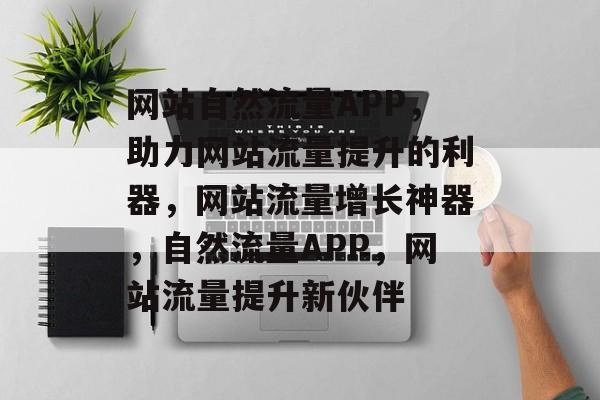 网站自然流量APP，助力网站流量提升的利器，网站流量增长神器，自然流量APP，网站流量提升新伙伴