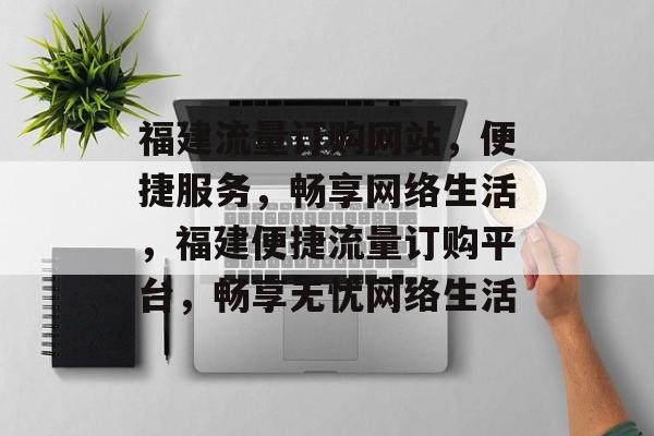 福建流量订购网站，便捷服务，畅享网络生活，福建便捷流量订购平台，畅享无忧网络生活