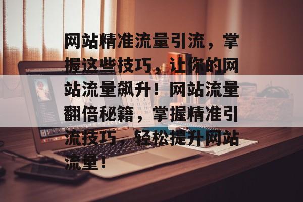 网站精准流量引流，掌握这些技巧，让你的网站流量飙升！网站流量翻倍秘籍，掌握精准引流技巧，轻松提升网站流量！