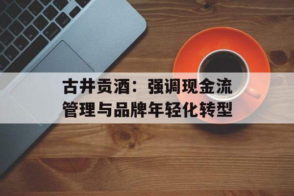 古井贡酒:强调现金流管理与品牌年轻化转型 古井贡酒:强调现金流管理与品牌年轻化转型