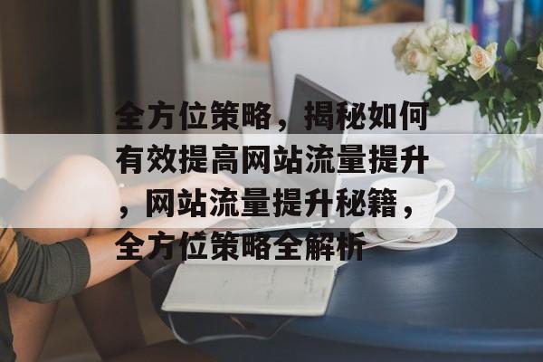 全方位策略，揭秘如何有效提高网站流量提升，网站流量提升秘籍，全方位策略全解析