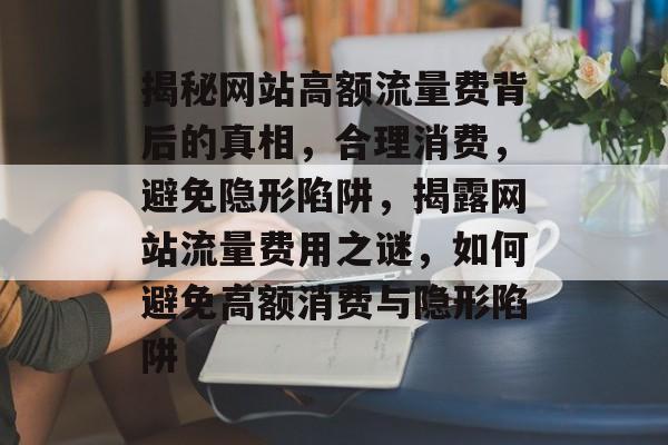 揭秘网站高额流量费背后的真相，合理消费，避免隐形陷阱，揭露网站流量费用之谜，如何避免高额消费与隐形陷阱