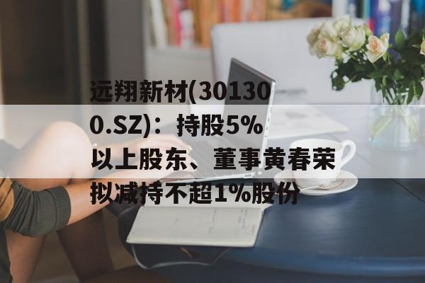 远翔新材(301300.SZ):持股5%以上股东、董事黄春荣拟减持不超1%股份 远翔新材(301300.SZ):持股5%以上股东、董事黄春荣拟减持不超1%股份