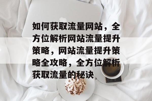 如何获取流量网站，全方位解析网站流量提升策略，网站流量提升策略全攻略，全方位解析获取流量的秘诀