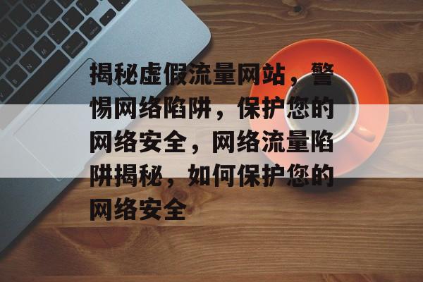 揭秘虚假流量网站，警惕网络陷阱，保护您的网络安全，网络流量陷阱揭秘，如何保护您的网络安全