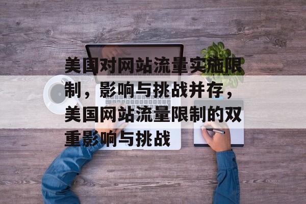 美国对网站流量实施限制，影响与挑战并存，美国网站流量限制的双重影响与挑战