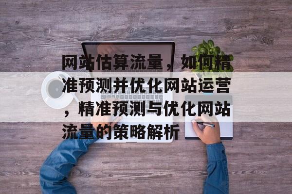 网站估算流量，如何精准预测并优化网站运营，精准预测与优化网站流量的策略解析
