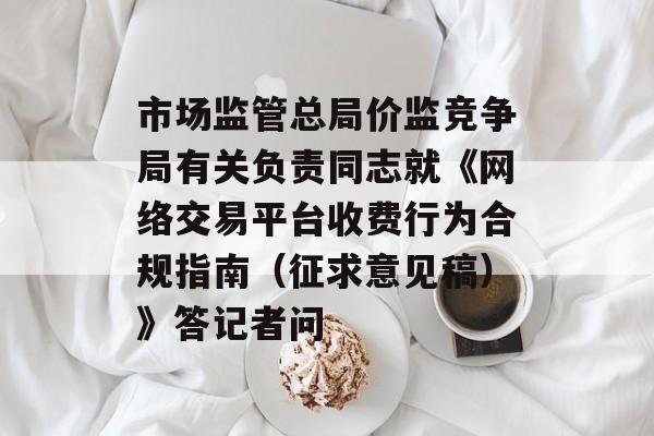 市场监管总局价监竞争局有关负责同志就《网络交易平台收费行为合规指南（征求意见稿）》答记者问