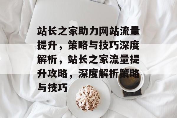站长之家助力网站流量提升，策略与技巧深度解析，站长之家流量提升攻略，深度解析策略与技巧