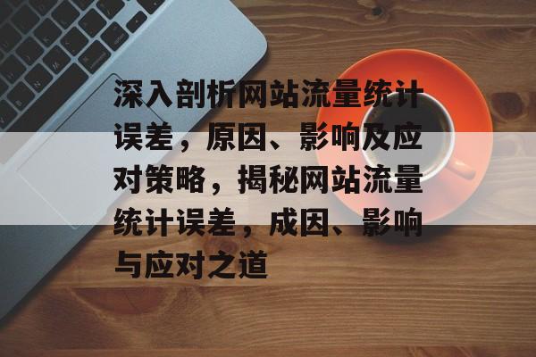 深入剖析网站流量统计误差，原因、影响及应对策略，揭秘网站流量统计误差，成因、影响与应对之道