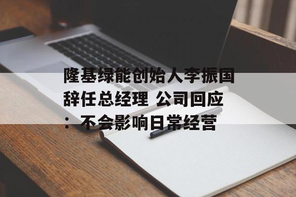 隆基绿能创始人李振国辞任总经理 公司回应：不会影响日常经营