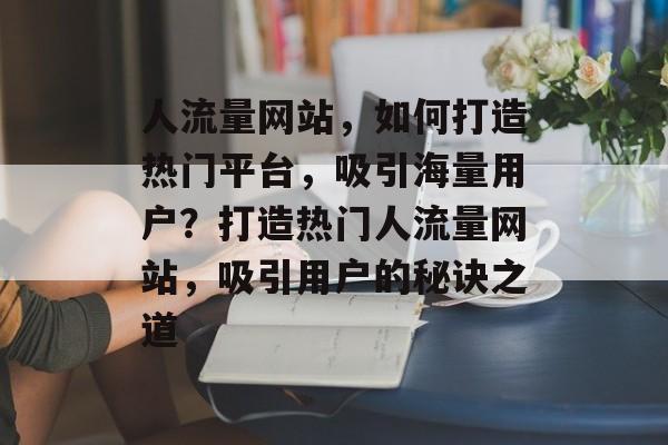 人流量网站，如何打造热门平台，吸引海量用户？打造热门人流量网站，吸引用户的秘诀之道
