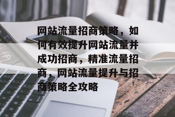 网站流量招商策略，如何有效提升网站流量并成功招商，精准流量招商，网站流量提升与招商策略全攻略