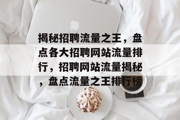 揭秘招聘流量之王，盘点各大招聘网站流量排行，招聘网站流量揭秘，盘点流量之王排行榜
