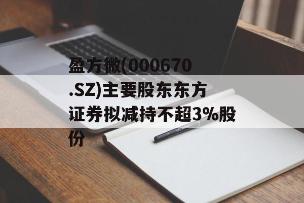 盈方微(000670.SZ)主要股东东方证券拟减持不超3%股份