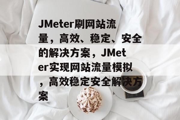 JMeter刷网站流量，高效、稳定、安全的解决方案，JMeter实现网站流量模拟，高效稳定安全解决方案