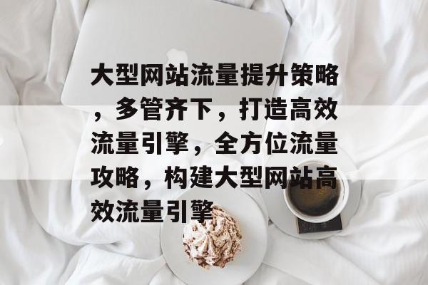 大型网站流量提升策略，多管齐下，打造高效流量引擎，全方位流量攻略，构建大型网站高效流量引擎