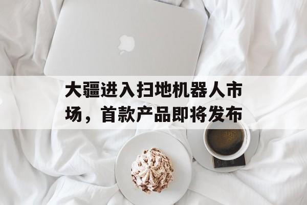 大疆进入扫地机器人市场，首款产品即将发布