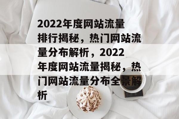 2022年度网站流量排行揭秘，热门网站流量分布解析，2022年度网站流量揭秘，热门网站流量分布全景解析