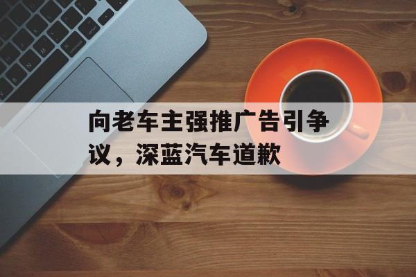 向老车主强推广告引争议，深蓝汽车道歉