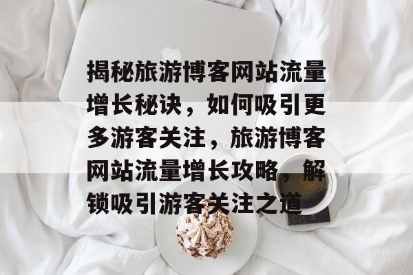 揭秘旅游博客网站流量增长秘诀，如何吸引更多游客关注，旅游博客网站流量增长攻略，解锁吸引游客关注之道
