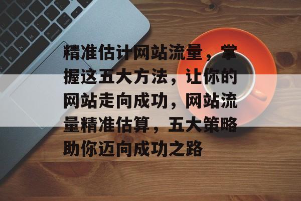 精准估计网站流量，掌握这五大方法，让你的网站走向成功，网站流量精准估算，五大策略助你迈向成功之路