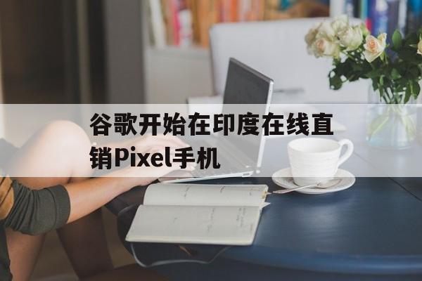 谷歌开始在印度在线直销Pixel手机