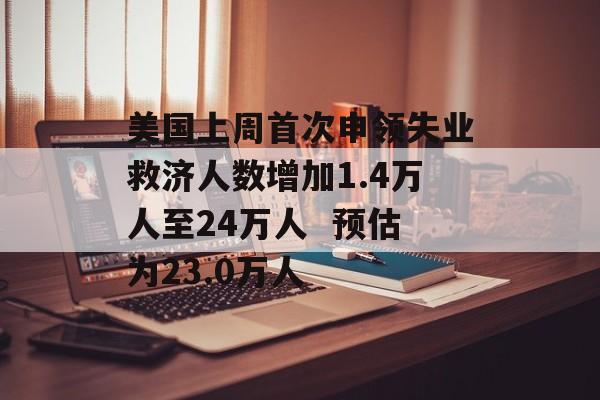 美国上周首次申领失业救济人数增加1.4万人至24万人  预估为23.0万人