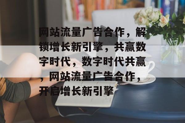 网站流量广告合作，解锁增长新引擎，共赢数字时代，数字时代共赢，网站流量广告合作，开启增长新引擎