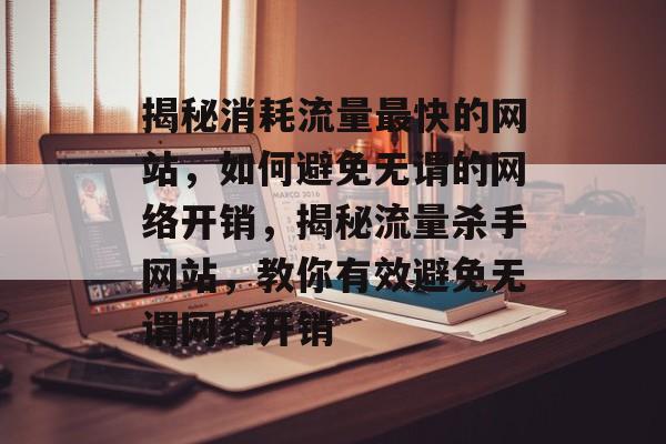 揭秘消耗流量最快的网站，如何避免无谓的网络开销，揭秘流量杀手网站，教你有效避免无谓网络开销