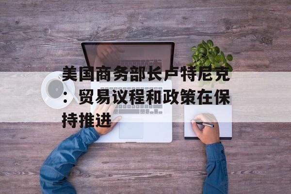 美国商务部长卢特尼克：贸易议程和政策在保持推进