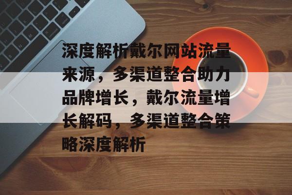 深度解析戴尔网站流量来源，多渠道整合助力品牌增长，戴尔流量增长解码，多渠道整合策略深度解析