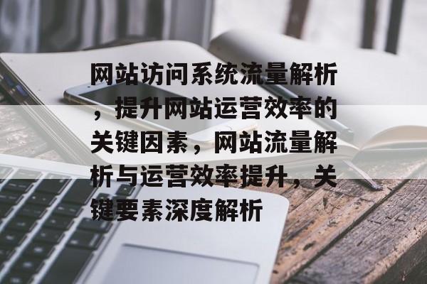 网站访问系统流量解析，提升网站运营效率的关键因素，网站流量解析与运营效率提升，关键要素深度解析