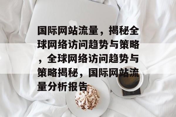 国际网站流量，揭秘全球网络访问趋势与策略，全球网络访问趋势与策略揭秘，国际网站流量分析报告