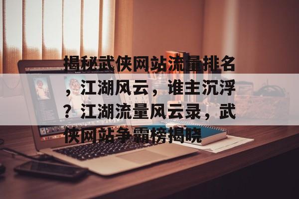 揭秘武侠网站流量排名，江湖风云，谁主沉浮？江湖流量风云录，武侠网站争霸榜揭晓