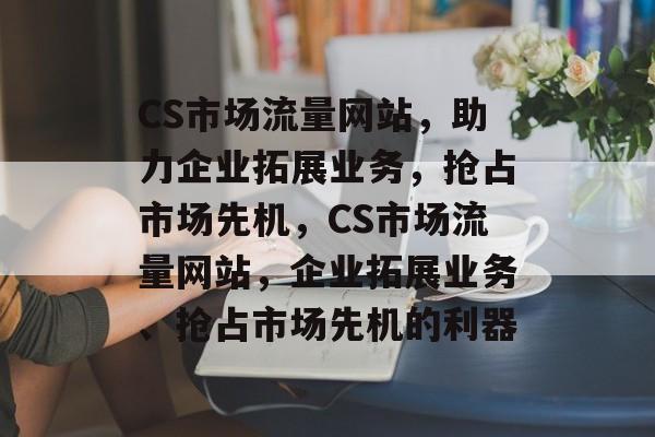CS市场流量网站，助力企业拓展业务，抢占市场先机，CS市场流量网站，企业拓展业务、抢占市场先机的利器