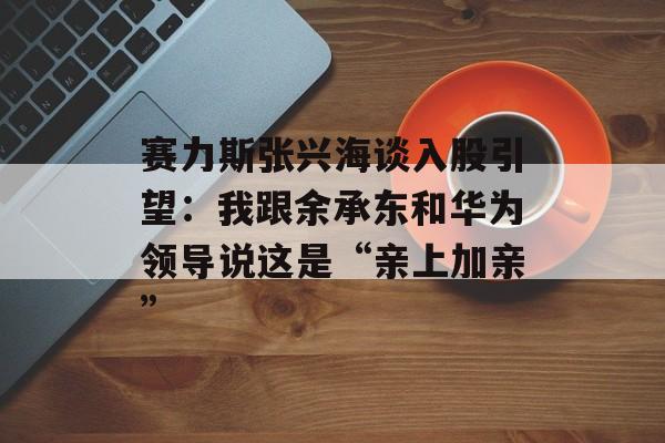 赛力斯张兴海谈入股引望：我跟余承东和华为领导说这是“亲上加亲”
