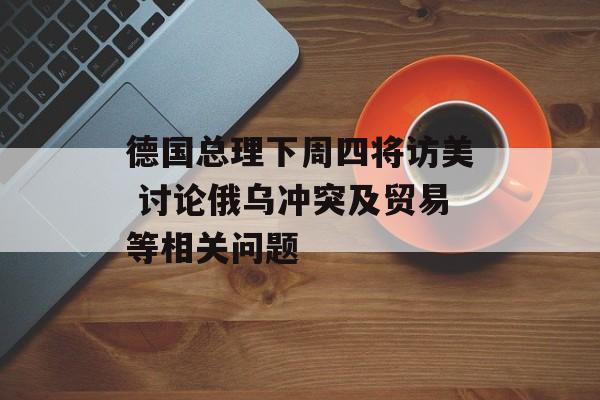 德国总理下周四将访美 讨论俄乌冲突及贸易等相关问题